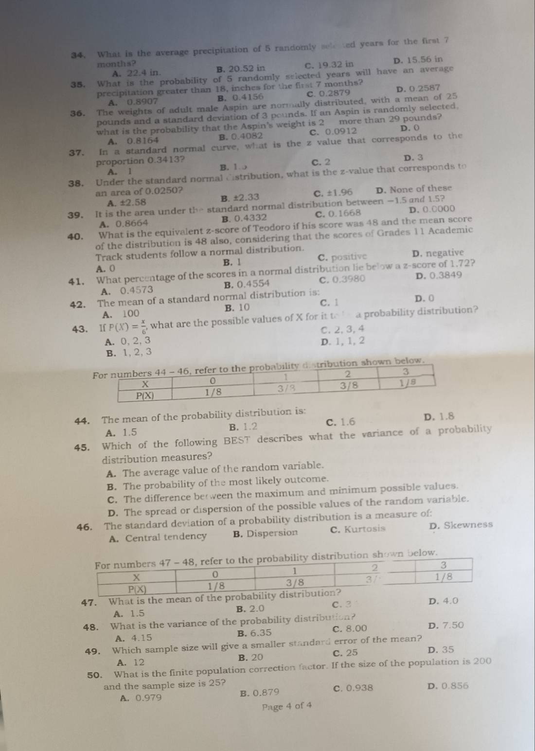 What is the average precipitation of 5 randomly sele ted years for the first 7
months? C. 19 32 in D. 15.56 in
A. 22.4 in. B. 20.52 in
35. What is the probability of 5 randomly seiected years will have an average
precipitation greater than 18, inches for the first 7 months?
A. 0.8907 B. 0.4156 C. 0.2879 D. 0.2587
36. The weights of adult male Aspin are normally distributed, with a mean of 25
pounds and a standard deviation of 3 pounds. If an Aspin is randomly selected.
what is the probability that the Aspin's weight is 2 more than 29 pounds? D. (
A. 0.8164 B. 0.4082 C. 0.0912
37. In a standard normal curve, what is the z value that corresponds to the
proportion 0.3413? C. 2 D. 3
A. 1 B. 1
38. Under the standard normal Cistribution, what is the z-value that corresponds to
an area of 0.0250?
A. ±2.58 B. ±2.33 C. ±1.96 D. None of these
39. It is the area under the standard normal distribution between —1.5 and 1.5?
A. 0.8664 B. 0.4332 C. 0.1668 D. 0.○0((
40. What is the equivalent z-score of Teodoro if his score was 48 and the mean score
of the distribution is 48 also, considering that the scores of Grades 11 Academic
Track students follow a normal distribution.
A. 0 B. 1 C. positive D. negative
41. What percentage of the scores in a normal distribution lie below a z-score of 1.72?
A. 0.4573 B. 0.4554 C. 0.3980 D. 0.3849
42. The mean of a standard normal distribution is: D. 0
A. 100 B. 10 C. 1
43. If P(X)= x/6  what are the possible values of X for it to a probability distribution?
A. 0,2,3 C. 2, 3, 4
B. 1, 2,3 D. 1, 1, 2
distribution shown below.
44. The mean of the probability distribution is:
A. 1.5 B. 1.2 C. 1.6 D. 1.8
45. Which of the following BEST describes what the variance of a probability
distribution measures?
A. The average value of the random variable.
B. The probability of the most likely outcome.
C. The difference be ween the maximum and minimum possible values.
D. The spread or dispersion of the possible values of the random variable.
46. The standard deviation of a probability distribution is a measure of:
A. Central tendency B. Dispersion C. Kurtosis D. Skewness
stribution shown below.
47. What is the mean of the prob
C. 3 D. 4.0
A. 1.5 B. 2.0
48. What is the variance of the probability distribution? D. 7.50
A. 4.15 B. 6.35
C. 8.00
49. Which sample size will give a smaller standard error of the mean?
B. 20 C. 25 D. 35
A. 12
50. What is the finite population correction factor. If the size of the population is 200
and the sample size is 25? D. 0.856
A. 0.979 B. 0.879
C. 0.938
Page 4 of 4