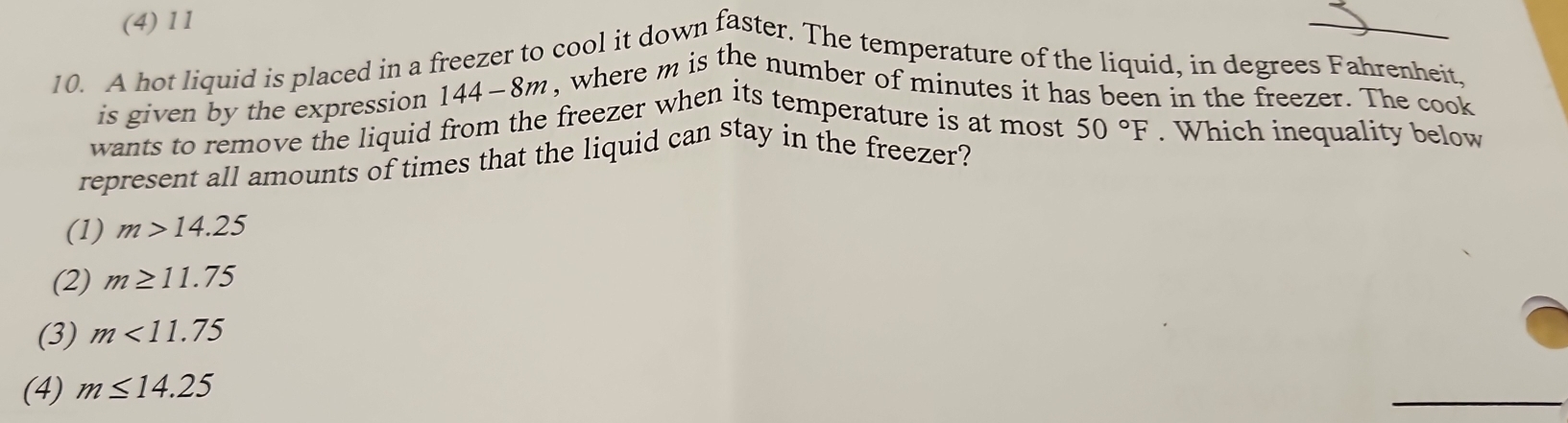 (4) 11
10. A hot liquid is placed in a freezer to cool it down faster. The temperature of the liquid, in degrees Fahrenheit,
is given by the expression 144-8m , where m is the number of minutes it has been in the freezer. The cook
wants to remove the liquid from the freezer when its temperature is at most
represent all amounts of times that the liquid can stay in the freezer? 50°F. Which inequality below
(1) m>14.25
(2) m≥ 11.75
(3) m<11.75
(4) m≤ 14.25
_