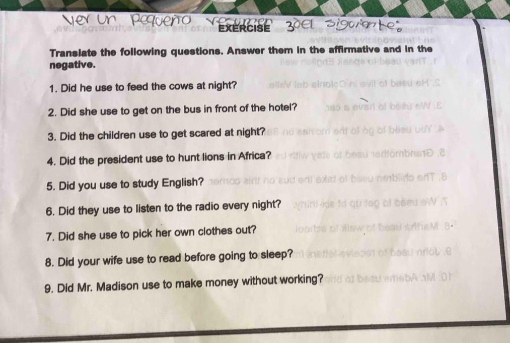 EXERCISE 
Translate the following questions. Answer them in the affirmative and in the 
negative. 
1. Did he use to feed the cows at night? 
2. Did she use to get on the bus in front of the hotel? 
3. Did the children use to get scared at night? 
4. Did the president use to hunt lions in Africa? 
5. Did you use to study English? 
6. Did they use to listen to the radio every night? 
7. Did she use to pick her own clothes out? 
8. Did your wife use to read before going to sleep? 
9. Did Mr. Madison use to make money without working?