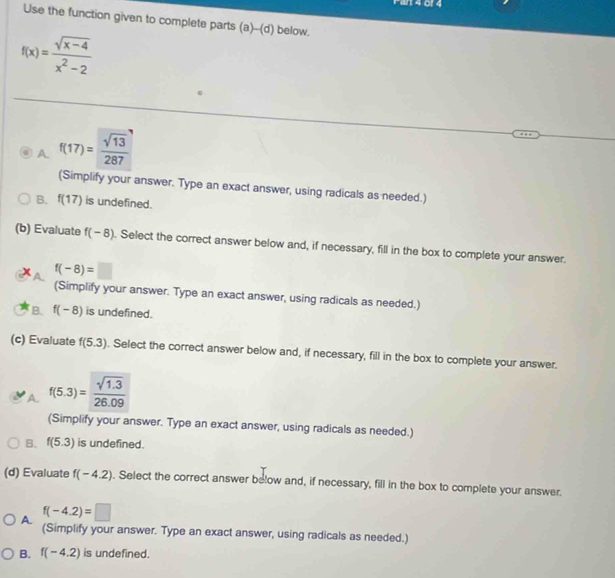 Fart 4 0f 4
Use the function given to complete parts (a)-(d) below.
f(x)= (sqrt(x-4))/x^2-2 
A. f(17)= sqrt(13)/287 
(Simplify your answer. Type an exact answer, using radicals as needed.)
B. f(17) is undefined.
(b) Evaluate f(-8). Select the correct answer below and, if necessary, fill in the box to complete your answer.
f(-8)=□
(Simplify your answer. Type an exact answer, using radicals as needed.)
B. f(-8) is undefined.
(c) Evaluate f(5.3). Select the correct answer below and, if necessary, fill in the box to complete your answer.
A f(5.3)= (sqrt(1.3))/26.09 
(Simplify your answer. Type an exact answer, using radicals as needed.)
B. f(5.3) is undefined.
(d) Evaluate f(-4.2). Select the correct answer below and, if necessary, fill in the box to complete your answer.
A. f(-4.2)=□
(Simplify your answer. Type an exact answer, using radicals as needed.)
B. f(-4.2) is undefined.