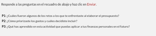 Responde a las preguntas en el recuadro de abajo y haz clic en Enviar. 
P1: ¿Cuáles fueron algunos de los retos a los que te enfrentaste al elaborar el presupuesto? 
P2: ¿Cómo priorizaste los gastos y cuáles decidiste incluir? 
P3: ¿Qué has aprendido en esta actividad que puedas aplicar a tus fnanzas personales en el futuro?