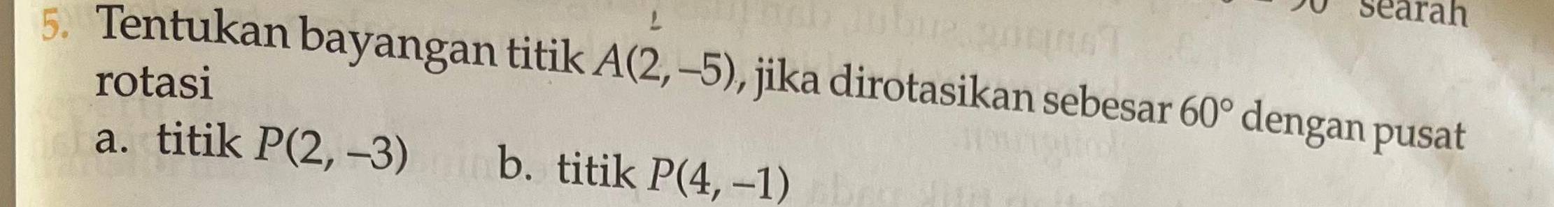 searah
5. Tentukan bayangan titik A(2,-5) , jika dirotasikan sebesar 60° dengan pusat
rotasi
a. titik P(2,-3) b. titik P(4,-1)