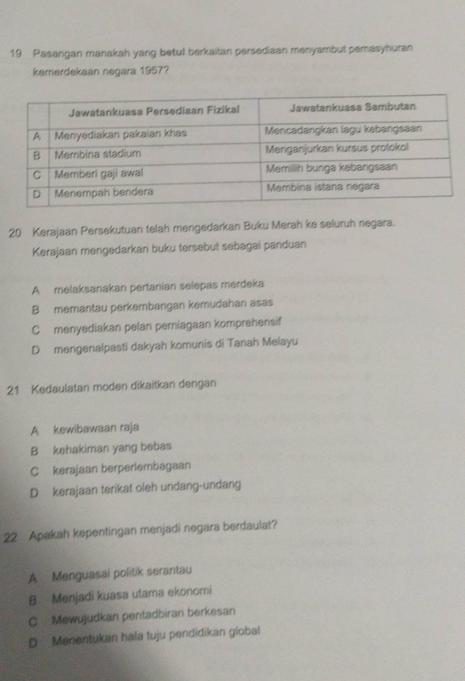 Pasangan manakah yang betul berkaitan persediaan menyambut pemasyhuran
kemerdekaan negara 1957?
20 Kerajaan Persekutuan telah mengedarkan Buku Merah ke seluruh negara.
Kerajaan mengedarkan buku tersebut sebagai panduan
A melaksanakan pertanían selepas merdeka
B memantau perkembangan kemudahan asas
C menyediakan pelan pemiagaan komprehensif
D mengenalpasti dakyah komunis di Tanah Melayu
21 Kedaulatan moden dikaitkan dengan
A kewibawaan raja
B kehakiman yang bebas
C kerajaan berperlembagaan
D kerajaan terikat oleh undang-undang
22 Apakah kepentingan menjadi negara berdaulat?
A Menguasai politik serantau
B Menjadi kuasa utama ekonomi
C Mewujudkan pentadbiran berkesan
D Menentukan hala tuju pendidikan global