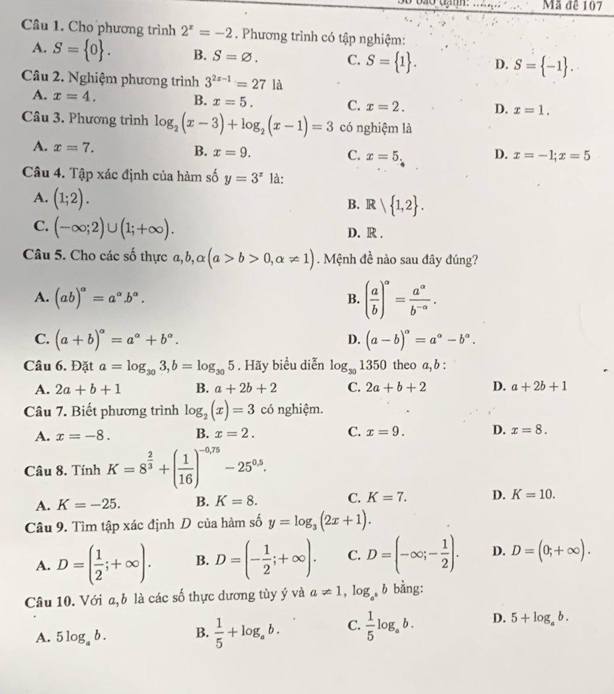 3B bão đạnh: __Mã đê 107
Câầu 1. Cho phương trình 2^x=-2. Phương trình có tập nghiệm:
A. S= 0 .
B. S=varnothing . C. S= 1 . S= -1 .
D.
Câu 2. Nghiệm phương trình 3^(2x-1)=27 là
B.
A. x=4. x=5. C. x=2.
D. x=1.
Câu 3. Phương trình log _2(x-3)+log _2(x-1)=3 có nghiệm là
A. x=7. B. x=9. x=5.
C.
D. x=-1;x=5
Câu 4. Tập xác định của hàm số y=3^x là:
A. (1;2). B. R  1,2 .
C. (-∈fty ;2)∪ (1;+∈fty ). D. R .
Câu 5. Cho các số thực a, b, ,alpha (a>b>0,alpha != 1). Mệnh đề nào sau đây đúng?
A. (ab)^alpha =a^(alpha).b^(alpha).
B. ( a/b )^a= a^a/b^(-a) .
C. (a+b)^alpha =a^(alpha)+b^(alpha). (a-b)^alpha =a^(alpha)-b^(alpha).
D.
Câu 6. Đặt a=log _303,b=log _305. Hãy biểu diễn log _301350 theo a, b :
A. 2a+b+1 B. a+2b+2 C. 2a+b+2 D. a+2b+1
Câu 7. Biết phương trình log _2(x)=3 có nghiệm.
A. x=-8. B. x=2. C. x=9. D. x=8.
Câu 8. TinhK=8^(frac 2)3+( 1/16 )^-0,75-25^(0.5).
A. K=-25. B. K=8. C. K=7. D. K=10.
Câu 9. Tìm tập xác định D của hàm số y=log _3(2x+1).
A. D=( 1/2 ;+∈fty ). B. D=(- 1/2 ;+∈fty ). C. D=(-∈fty ;- 1/2 ). D. D=(0;+∈fty ).
Câu 10. Với a, b là các số thực dương tùy ý và a!= 1,log _a^5 bì bằng:
D.
A. 5log _ab.
B.  1/5 +log _ab. C.  1/5 log _ab. 5+log _ab.