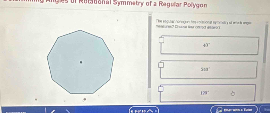 Algles of Rotational Symmetry of a Regular Polygon
The regular nonagon has rolational symmetry of which angle
measures? Choose four correct answers
40°
240°
120°
9 of 10 Chat with a Tutor So