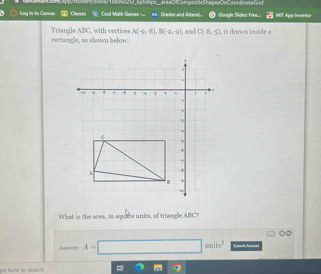 Log In to Canvas Classes Cool Math Games -... sis Grades and Attend... Google Slides: Free... MIT App Inventor 
Triangle ABC, with vertices A(-9,-8), B(-2,-9) , and C(-8,-5) , is drawn inside a 
rectangle, as shown below. 
What is the area, in square units, of triangle ABC? 
Answer: A=□ units^2 Submit Answer 
pe here to search