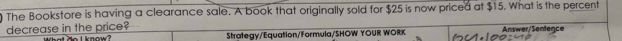 The Bookstore is having a clearance sale. A book that originally sold for $25 is now priced at $15. What is the percent 
decrease in the price? Answer/Sentence 
What No I know? Strategy/Equation/Formula/SHOW YOUR WORK
