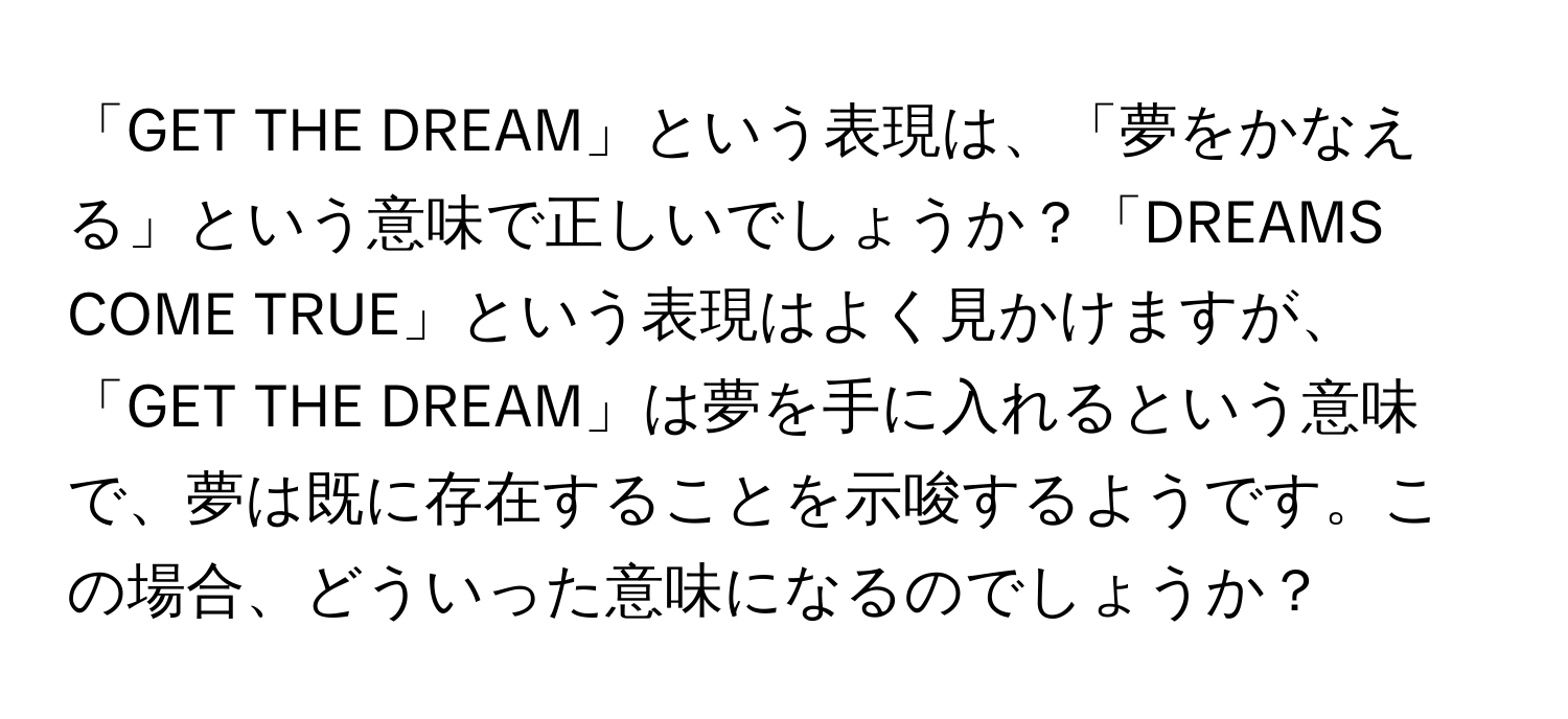 「GET THE DREAM」という表現は、「夢をかなえる」という意味で正しいでしょうか？「DREAMS COME TRUE」という表現はよく見かけますが、「GET THE DREAM」は夢を手に入れるという意味で、夢は既に存在することを示唆するようです。この場合、どういった意味になるのでしょうか？