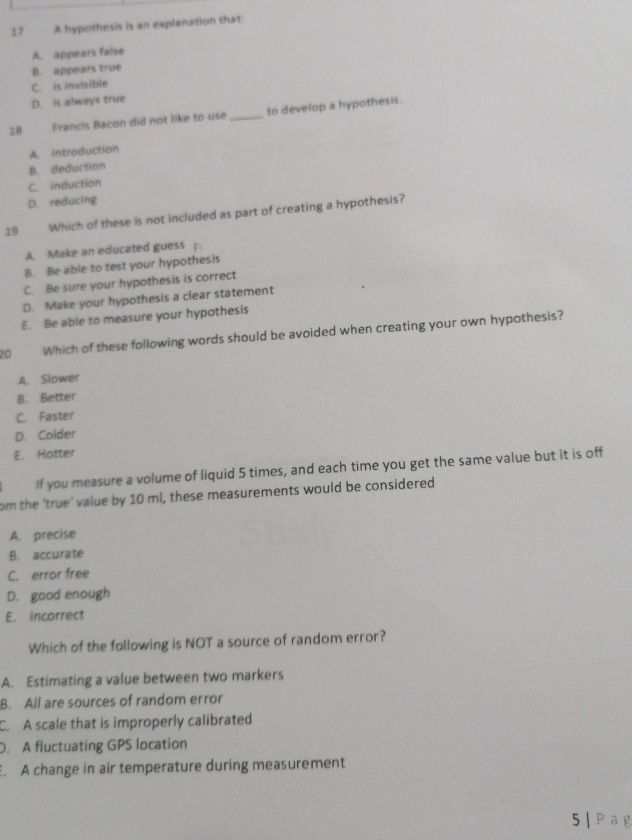 A hypothesis is an explanation that.
A. appears false
B. appears true
C. is invisible
D. is always true
18 Francis Bacon did not like to use _to develop a hypothesis.
A. introduction
B. deduction
C. induction
D. reducing
19 Which of these is not included as part of creating a hypothesis?
A. Make an educated guess
B. Be able to test your hypothesis
C. Be sure your hypothesis is correct
D. Make your hypothesis a clear statement
E. Be able to measure your hypothesis
20 Which of these following words should be avoided when creating your own hypothesis?
A. Siower
B. Better
C. Faster
D. Colder
E. Hotter
If you measure a volume of liquid 5 times, and each time you get the same value but it is off
om the 'true' value by 10 ml, these measurements would be considered
A. precise
B. accurate
C. error free
D. good enough
E. incorrect
Which of the following is NOT a source of random error?
A. Estimating a value between two markers
B. All are sources of random error
C. A scale that is improperly calibrated
D. A fluctuating GPS location. A change in air temperature during measurement
5 | Pag