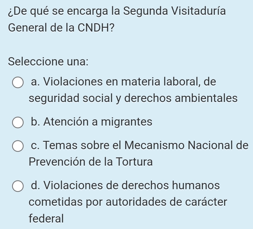 ¿De qué se encarga la Segunda Visitaduría
General de la CNDH?
Seleccione una:
a. Violaciones en materia laboral, de
seguridad social y derechos ambientales
b. Atención a migrantes
c. Temas sobre el Mecanismo Nacional de
Prevención de la Tortura
d. Violaciones de derechos humanos
cometidas por autoridades de carácter
federal