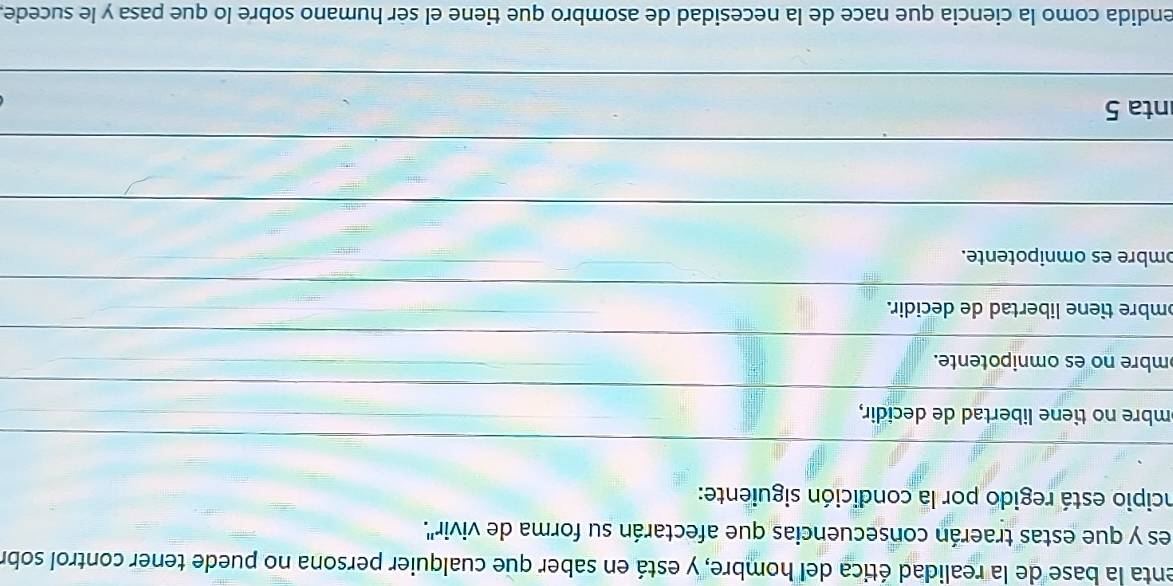 enta la base de la realidad ética del hombre, y está en saber que cualquier persona no puede tener control sobr
es y que estas traerán consecuencias que afectarán su forma de vivir''.
incipio está regido por la condición siguiente:
mbre no tiene libertad de decidir,
mbre no es omnipotente.
mbre tiene libertad de decidir.
ɔmbre es omnipotente.
nta 5
endida como la ciencia que nace de la necesidad de asombro que tiene el ser humano sobre lo que pasa y le sucede,