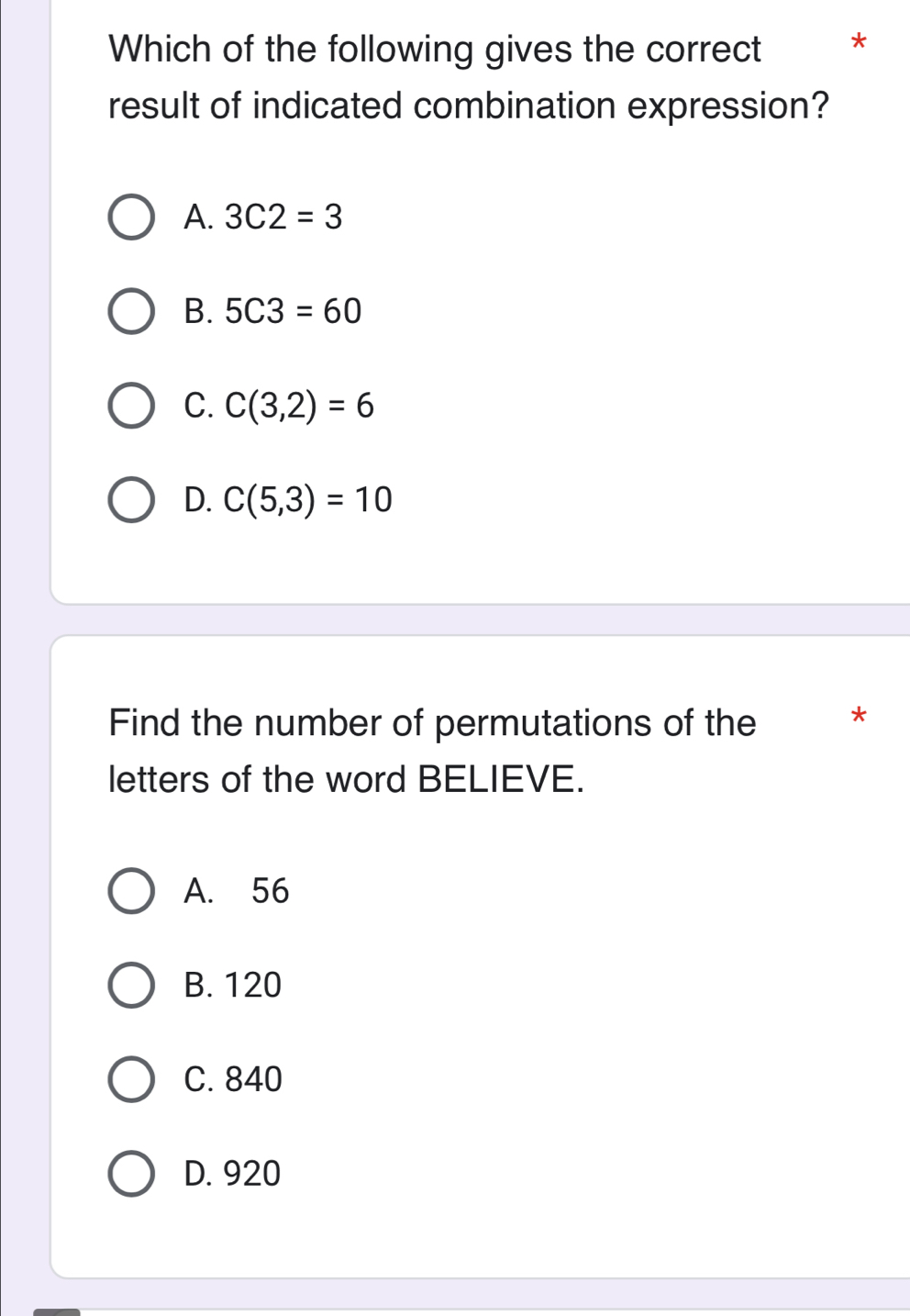 Which of the following gives the correct *
result of indicated combination expression?
A. 3C2=3
B. 5C3=60
C. C(3,2)=6
D. C(5,3)=10
Find the number of permutations of the *
letters of the word BELIEVE.
A. 56
B. 120
C. 840
D. 920