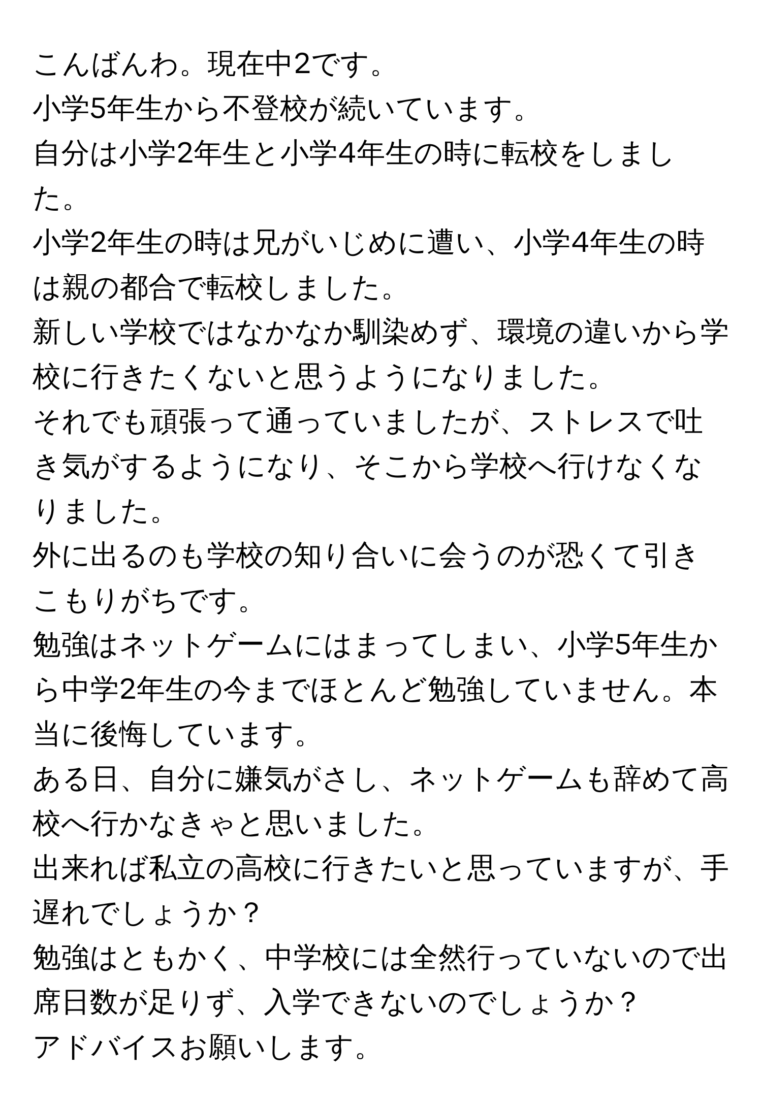 こんばんわ。現在中2です。  
小学5年生から不登校が続いています。  
自分は小学2年生と小学4年生の時に転校をしました。  
小学2年生の時は兄がいじめに遭い、小学4年生の時は親の都合で転校しました。  
新しい学校ではなかなか馴染めず、環境の違いから学校に行きたくないと思うようになりました。  
それでも頑張って通っていましたが、ストレスで吐き気がするようになり、そこから学校へ行けなくなりました。  
外に出るのも学校の知り合いに会うのが恐くて引きこもりがちです。  
勉強はネットゲームにはまってしまい、小学5年生から中学2年生の今までほとんど勉強していません。本当に後悔しています。  
ある日、自分に嫌気がさし、ネットゲームも辞めて高校へ行かなきゃと思いました。  
出来れば私立の高校に行きたいと思っていますが、手遅れでしょうか？  
勉強はともかく、中学校には全然行っていないので出席日数が足りず、入学できないのでしょうか？  
アドバイスお願いします。