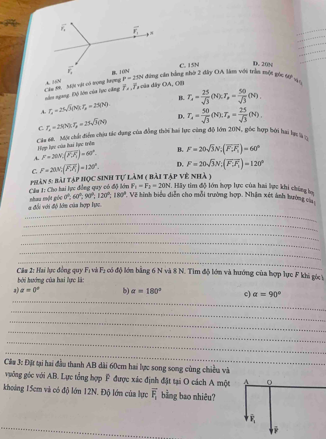 C. 15N
D. 20N
_
A. 16N
Câu 59. Một vật có trọng lượng đứng cân bằng nhờ 2 dây OA làm với trần một góc 60º và 
nằm ngang. Độ lớn của lực căng vector T_A 7  của dây OA, OB
B. T_A= 25/sqrt(3) (N);T_B= 50/sqrt(3) (N).
A. T_A=25sqrt(3)(N);T_B=25(N).
D. T_A= 50/sqrt(3) (N);T_B= 25/sqrt(3) (N).
C. T_A=25(N);T_B=25sqrt(3)(N)
Câu 60. Một chất điểm chịu tác dụng của đồng thời hai lực cùng độ lớn 20N, góc hợp bởi hai lực là lý
Hợp lực của hai lực trên
A. F=20N;(vector F;overline F_1)=60^0.
B. F=20sqrt(3)N;(vector F;vector F_1)=60^0
C. F=20N;(vector F;F_1)=120^0.
D. F=20sqrt(3)N;(vector F;F_1)=120^0
phàn 5: bài tập học sinh tự làm ( bài tập vẻ nhà )
Câu 1: Cho hai lực đồng quy có độ lớn F_1=F_2=20N Hãy tìm độ lớn hợp lực của hai lực khi chúng hợp
nhau một góc 0^0;60^0;90^0;120^0;180^0.. Vẽ hình biểu diễn cho mỗi trường hợp. Nhận xét ảnh hưởng của
_
a đối với độ lớn của hợp lực.
_
_
_
_
_
Câu 2: Hai lực đồng quy F_1 và F_2 có độ lớn bằng 6 N và 8 N. Tìm độ lớn và hướng của hợp lực F khi góch
bởi hướng của hai lực là:
a) alpha =0^o b) alpha =180°
_
c) alpha =90°
_
_
_
_
_
Câu 3: Đặt tại hai đầu thanh AB dài 60cm hai lực song song cùng chiều và
vuông góc với AB. Lực tổng hợp F được xác định đặt tại O cách A một 
khoảng 15cm và có độ lớn 12N. Độ lớn của lực vector F_1 bằng bao nhiêu?
_