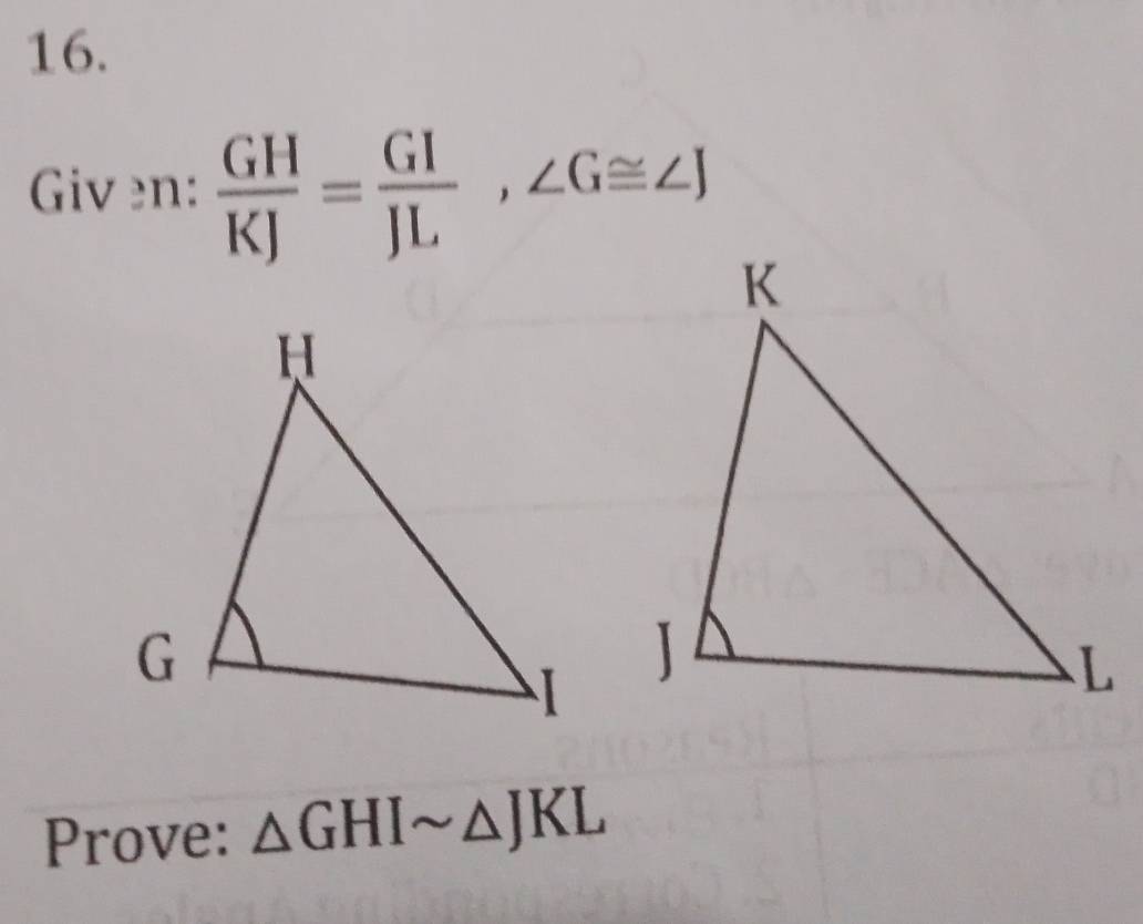 Given:  GH/KJ = GI/JL , ∠ G≌ ∠ J
Prove: △ GHIsim △ JKL