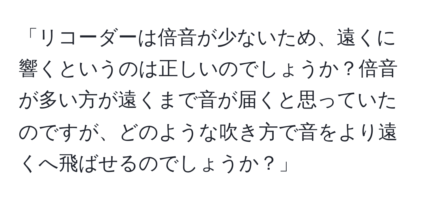 「リコーダーは倍音が少ないため、遠くに響くというのは正しいのでしょうか？倍音が多い方が遠くまで音が届くと思っていたのですが、どのような吹き方で音をより遠くへ飛ばせるのでしょうか？」