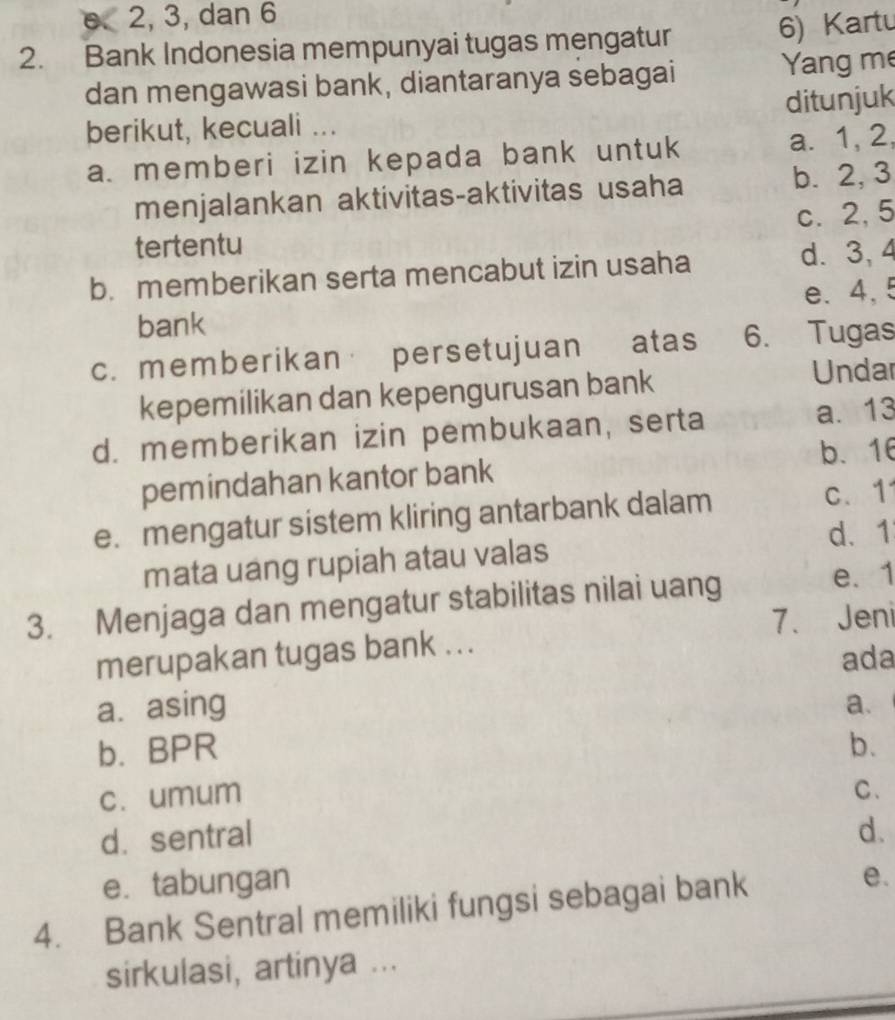 2, 3, dan 6
2. Bank Indonesia mempunyai tugas mengatur
6) Kartu
dan mengawasi bank, diantaranya sebagai Yang me
berikut, kecuali ... ditunjuk
a. memberi izin kepada bank untuk a. 1, 2,
menjalankan aktivitas-aktivitas usaha b. 2, 3
c. 2, 5
tertentu
b. memberikan serta mencabut izin usaha d. 3, 4
e. 4, 5
bank
c. memberikan persetujuan atas 6. Tugas
kepemilikan dan kepengurusan bank Undar
d. memberikan izin pembukaan, serta a. 13
pemindahan kantor bank b、 16
e. mengatur sistem kliring antarbank dalam
c、 1
d. 1
mata uang rupiah atau valas
3. Menjaga dan mengatur stabilitas nilai uang
e. 1
7.Jeni
merupakan tugas bank ...
ada
a. asing a.
b. BPR b.
c. umum
C.
d.sentral d.
e. tabungan
4. Bank Sentral memiliki fungsi sebagai bank e.
sirkulasi, artinya ...