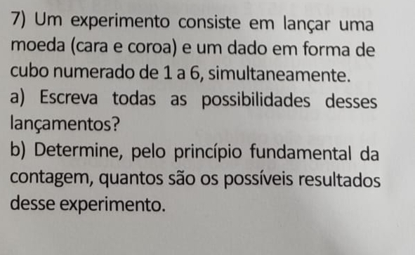 Um experimento consiste em lançar uma 
moeda (cara e coroa) e um dado em forma de 
cubo numerado de 1 a 6, simultaneamente. 
a) Escreva todas as possibilidades desses 
lançamentos? 
b) Determine, pelo princípio fundamental da 
contagem, quantos são os possíveis resultados 
desse experimento.