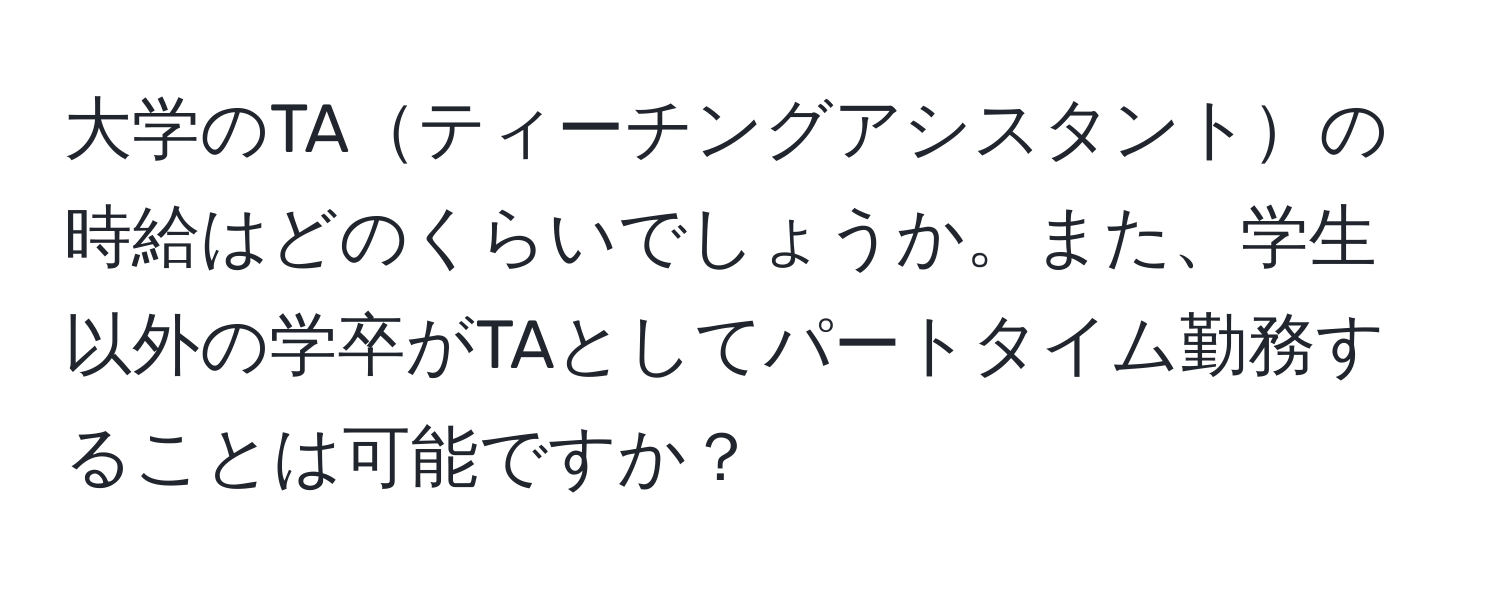 大学のTAティーチングアシスタントの時給はどのくらいでしょうか。また、学生以外の学卒がTAとしてパートタイム勤務することは可能ですか？