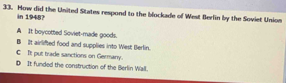 How did the United States respond to the blockade of West Berlin by the Soviet Union
in 1948?
A It boycotted Soviet-made goods.
B It airlifted food and supplies into West Berlin.
C It put trade sanctions on Germany.
D It funded the construction of the Berlin Wall.