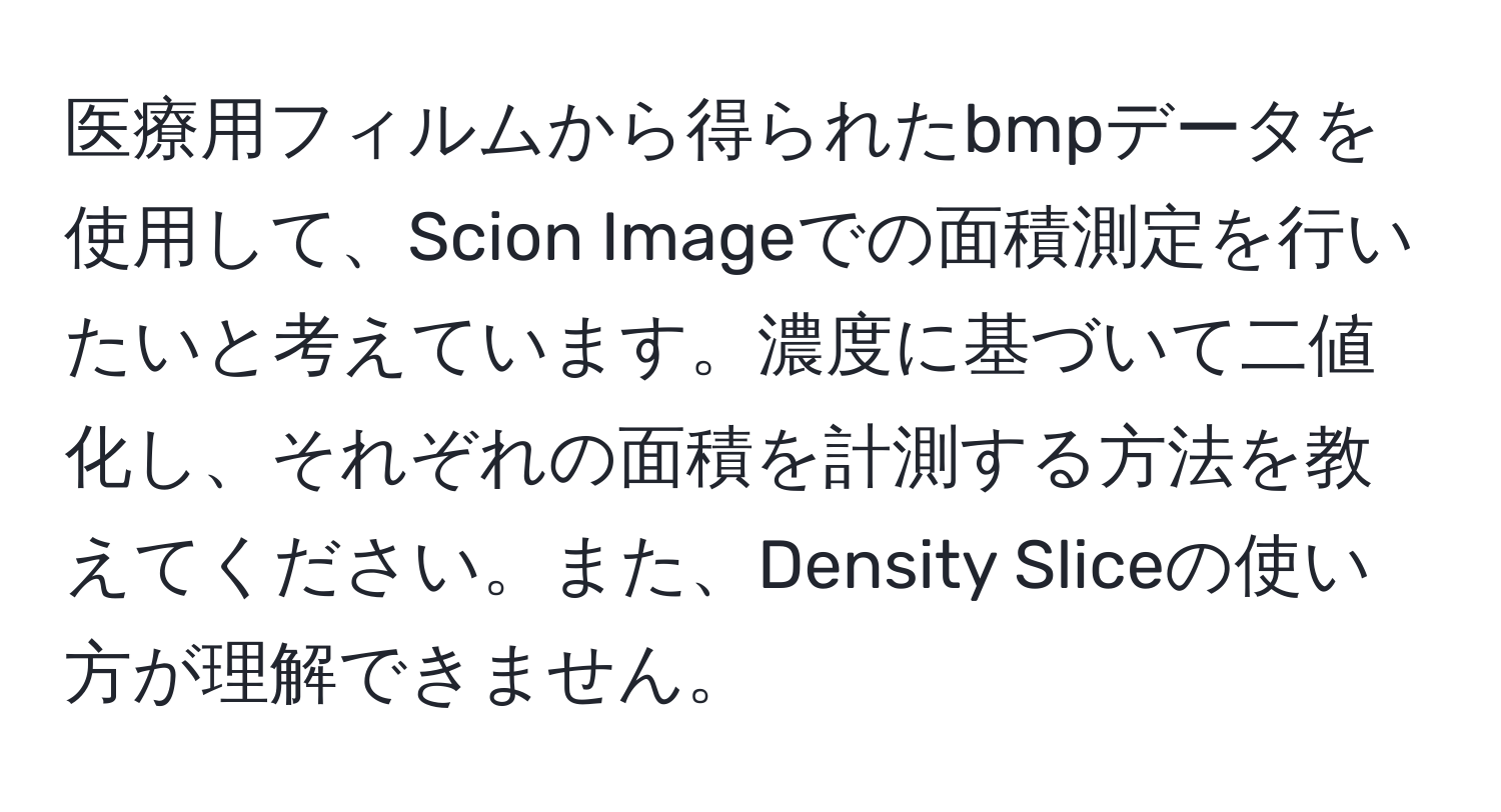 医療用フィルムから得られたbmpデータを使用して、Scion Imageでの面積測定を行いたいと考えています。濃度に基づいて二値化し、それぞれの面積を計測する方法を教えてください。また、Density Sliceの使い方が理解できません。