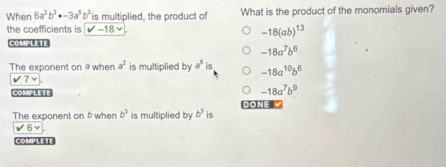 When 6a^2b^3· -3a^5b^3 is multiplied, the product of What is the product of the monomials given?
the coefficients is surd -18|.
-18(ab)^13
COMPLETE
-18a^7b^6
The exponent on a when a^2 is multiplied by a^5 is -18a^(10)b^6
v:7
COMPLETE
-18a^7b^9
DONE
The exponent on b when b^3 is multiplied by b^3 is
6vee. 
COMPLETE