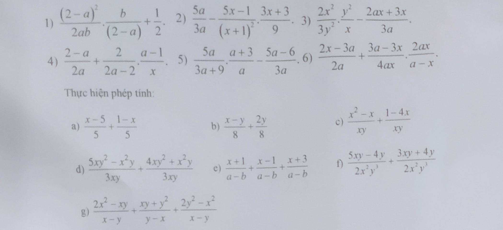 frac (2-a)^22ab·  b/(2-a) + 1/2 . 2)  5a/3a -frac 5x-1(x+1)^2·  (3x+3)/9 . 3)  2x^2/3y^2 . y^2/x - (2ax+3x)/3a . 
4)  (2-a)/2a + 2/2a-2 ·  (a-1)/x . 5)  5a/3a+9 . (a+3)/a -frac 5a-6(3a)° f  (2x-3a)/2a + (3a-3x)/4ax ·  2ax/a-x . 
Thực hiện phép tính: 
a)  (x-5)/5 + (1-x)/5   (x-y)/8 + 2y/8 
b) 
c)  (x^2-x)/xy + (1-4x)/xy 
d)  (5xy^2-x^2y)/3xy + (4xy^2+x^2y)/3xy  e)  (x+1)/a-b + (x-1)/a-b + (x+3)/a-b  f)  (5xy-4y)/2x^2y^3 + (3xy+4y)/2x^2y^3 
g)  (2x^2-xy)/x-y + (xy+y^2)/y-x + (2y^2-x^2)/x-y 