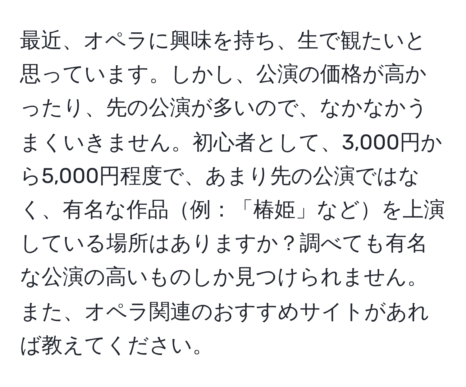 最近、オペラに興味を持ち、生で観たいと思っています。しかし、公演の価格が高かったり、先の公演が多いので、なかなかうまくいきません。初心者として、3,000円から5,000円程度で、あまり先の公演ではなく、有名な作品例：「椿姫」などを上演している場所はありますか？調べても有名な公演の高いものしか見つけられません。また、オペラ関連のおすすめサイトがあれば教えてください。