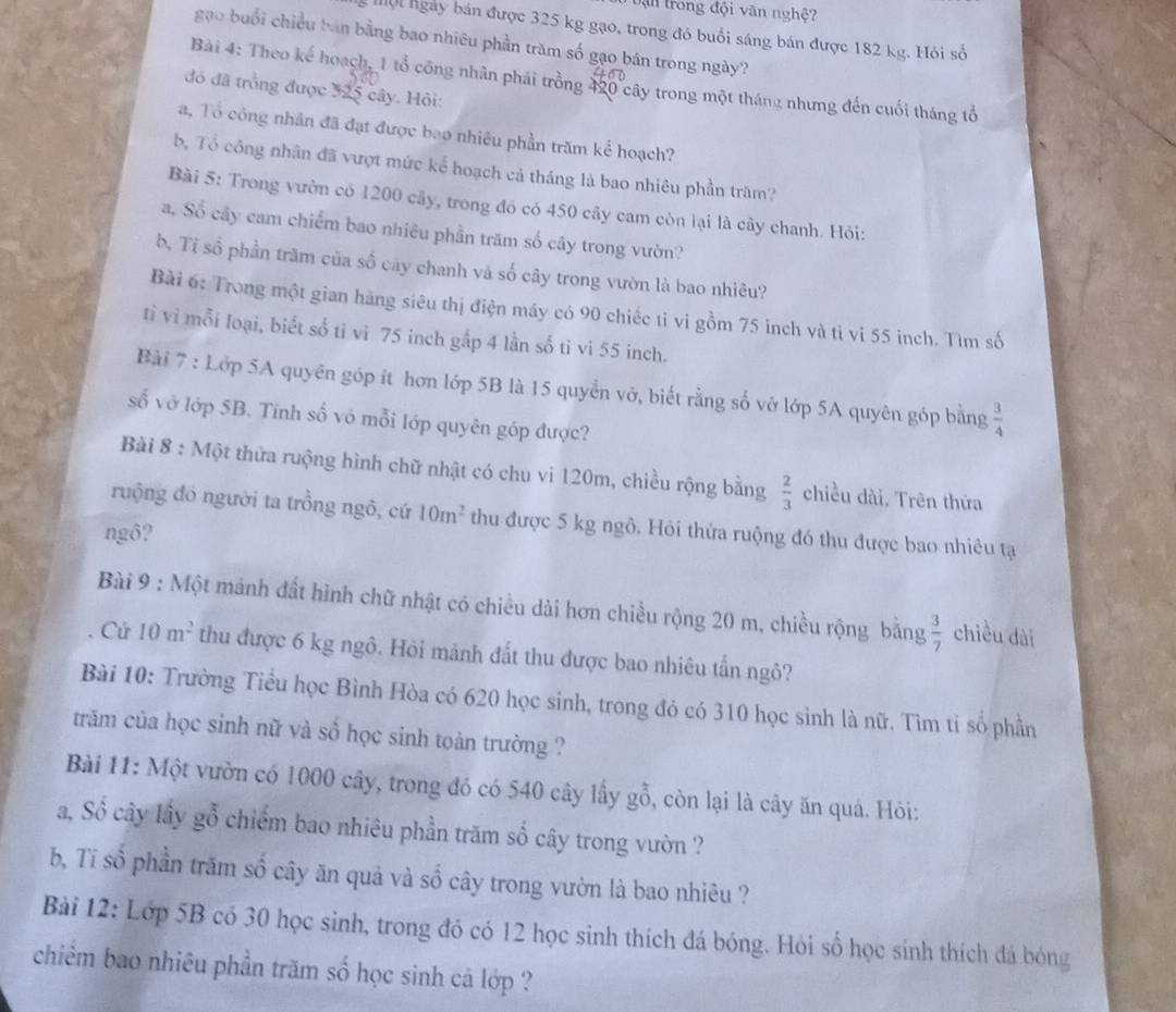 Dận trong đội văn nghệ?
Mộ ngày bán được 325 kg gạo, trong đó buổi sáng bán được 182 kg. Hôi số
gạo buổi chiều bán bằng bao nhiêu phần trăm số gạo bán trong ngày?
Bài 4: Theo kế hoạch, 1 tổ công nhân phái trồng 420 cây trong một tháng nhưng đến cuối tháng tổ
đó đã trồng được 325 cây. Hỏi:
a, Tổ công nhân đã đạt được bao nhiêu phần trăm kể hoạch?
b, Tổ công nhân đã vượt mức kể hoạch cả tháng là bao nhiêu phần trăm?
Bài 5: Trong vườn có 1200 cây, trong đó có 450 cây cam còn lại là cây chanh. Hỏi:
a, Số cây cam chiếm bao nhiêu phần trăm số cây trong vườn?
b. Tỉ sổ phần trăm của số cây chanh và số cây trong vườn là bao nhiêu?
Bài 6: Trong một gian hãng siêu thị điện máy có 90 chiếc tỉ vi gồm 75 inch và ti vi 55 inch. Tìm số
tỉi vi mỗi loại, biết số ti vi 75 inch gấp 4 lần số ti vi 55 inch.
Bài 7 : Lớp 5A quyên góp ít hơn lớp 5B là 15 quyển vở, biết rằng số vở lớp 5A quyên góp bằng  3/4 
số vở lớp 5B. Tính số vô mỗi lớp quyên góp được?
Bài 8 : Một thừa ruộng hình chữ nhật có chu vi 120m, chiều rộng bằng  2/3  chiều dài, Trên thửa
ruộng đó người ta trồng ngô, cứ 10m^2 thu được 5 kg ngô. Hỏi thứa ruộng đó thu được bao nhiêu tạ
ngô?
Bài 9 : Một mánh đất hình chữ nhật có chiều dài hơn chiều rộng 20 m, chiều rộng bằng  3/7  chiều dài
Cứ 10m^2 thu được 6 kg ngô. Hỏi mảnh đất thu được bao nhiêu tấn ngô?
Bài 10: Trường Tiểu học Bình Hòa có 620 học sinh, trong đó có 310 học sinh là nữ. Tìm tỉ số phần
trăm của học sinh nữ và số học sinh toàn trường ?
Bài 11: Một vườn có 1000 cây, trong đó có 540 cây lấy gỗ, còn lại là cây ăn quả. Hỏi:
a, Số cây lầy gỗ chiếm bao nhiêu phần trăm số cây trong vườn ?
b, Tĩ số phần trăm số cây ăn quả và số cây trong vườn là bao nhiêu ?
Bài 12: Lớp 5B có 30 học sinh, trong đó có 12 học sinh thích đá bóng. Hỏi số học sinh thích đá bóng
chiếm bao nhiêu phần trăm số học sinh cả lớp ?