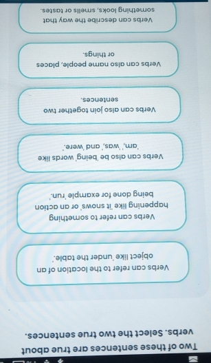 Two of these sentences are true about
verbs. Select the two true sentences.
Verbs can refer to the location of an
object like 'under the table.'
Verbs can refer to something
happening like 'it snows' or an action
being done for example 'run.'
Verbs can also be 'being' words like
'am,' 'was,' and 'were.'
Verbs can also join together two
sentences.
Verbs can also name people, places
or things.
Verbs can describe the way that
something looks, smells or tastes.