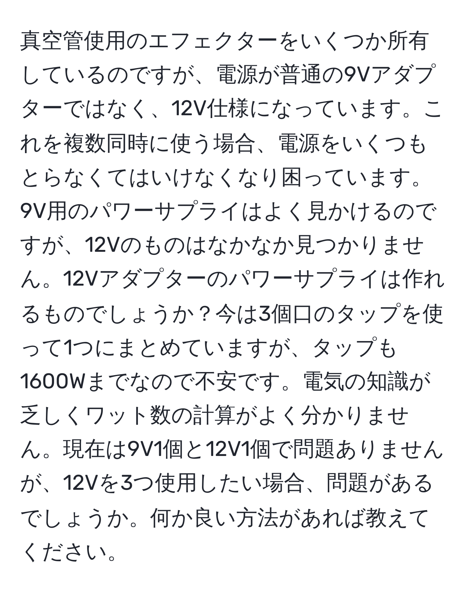 真空管使用のエフェクターをいくつか所有しているのですが、電源が普通の9Vアダプターではなく、12V仕様になっています。これを複数同時に使う場合、電源をいくつもとらなくてはいけなくなり困っています。9V用のパワーサプライはよく見かけるのですが、12Vのものはなかなか見つかりません。12Vアダプターのパワーサプライは作れるものでしょうか？今は3個口のタップを使って1つにまとめていますが、タップも1600Wまでなので不安です。電気の知識が乏しくワット数の計算がよく分かりません。現在は9V1個と12V1個で問題ありませんが、12Vを3つ使用したい場合、問題があるでしょうか。何か良い方法があれば教えてください。