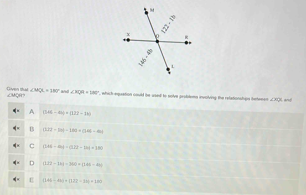 Given that ∠ MQL=180° and ∠ XQR=180° , which equation could be used to solve problems involving the relationships between ∠ XQL and
∠ MQR ?
A (146-4b)=(122-1b)
B (122-1b)-180=(146-4b)
C (146-4b)-(122-1b)=180
D (122-1b)-360=(146-4b)
(146-4b)+(122-1b)=180