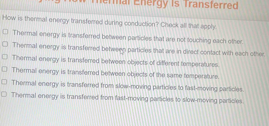 Termal Energy is Transferred
How is thermal energy transferred during conduction? Check all that apply.
Thermal energy is transferred between particles that are not touching each other.
Thermal energy is transferred between particles that are in direct contact with each other.
Thermal energy is transferred between objects of different temperatures.
Thermal energy is transferred between objects of the same temperature.
Thermal energy is transferred from slow-moving particles to fast-moving particles.
Thermal energy is transferred from fast-moving particles to slow-moving particles.