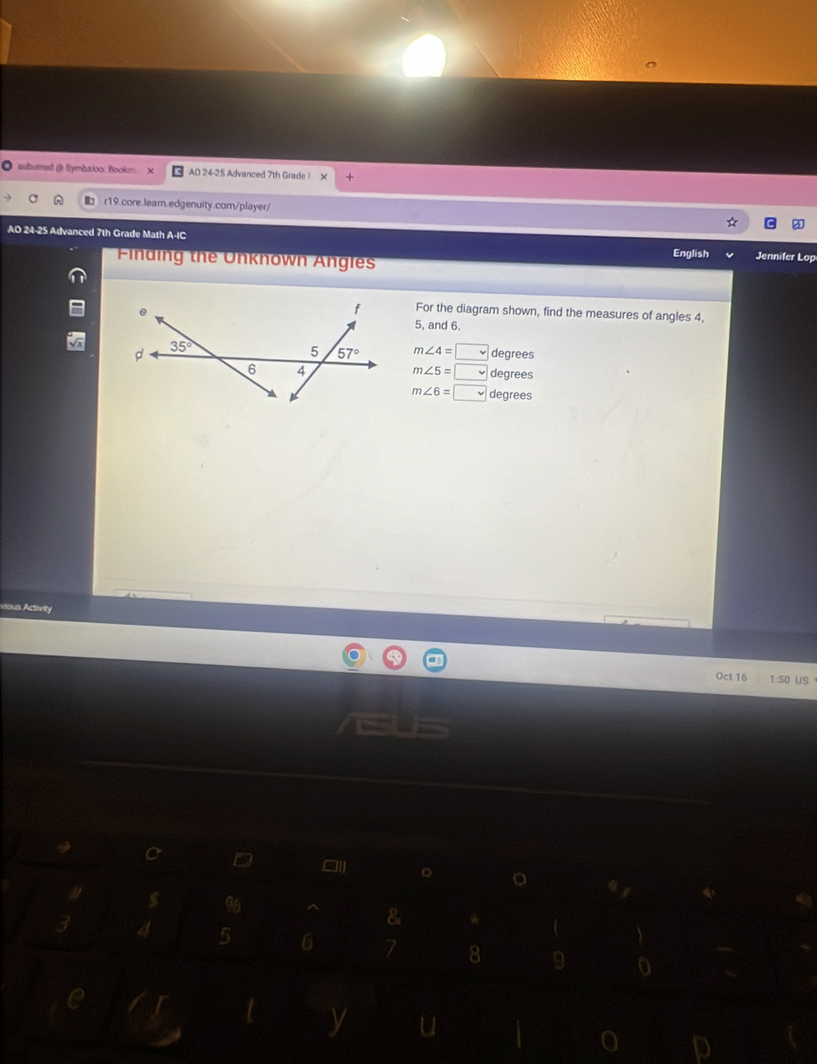 subumed (@ Symbaloo: Bookm AD 24-25 Advanced 7th Grade i
r19.core.learn.edgenuity.com/player/
AO 24-25 Advanced 7th Grade Math A-IC Jennifer Lop
Finding the Unknown Angles English
For the diagram shown, find the measures of angles 4,
5, and 6.
m∠ 4=□ degrees
m∠ 5=□ degrees
m∠ 6=□ degrees
rous Activity
Oct 16 1:50 US
a
8
4 5 6 7 8 9 0
y u
p