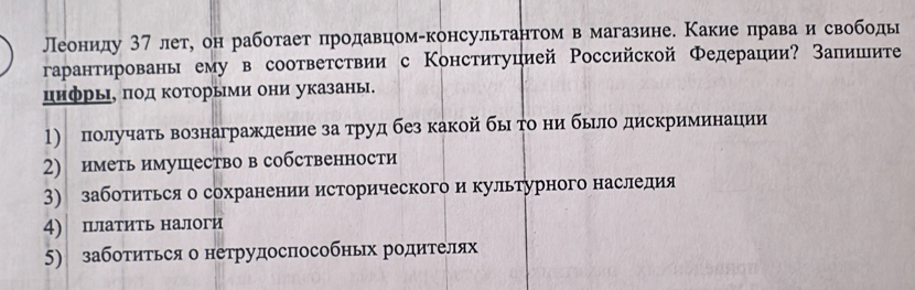 Леониду 37 лет, он работает продавцом-консультантом в магазине. Какие права и свободь 
гарантировань ему в соответствии с Конституцией Российской Федерации? Запишите 
цифрьΙ, πод Κоторыми они указань. 
1) получать вознаграждение за труд без какой бьто ни бьрло дискриминации 
2) иметь имушество в собственности 
3) заботиться о сохранении исторического и культурного наследия 
4) платить налоги 
5) заботиться о нетрудоспособных родителях