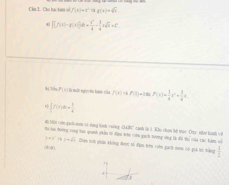 số cát trục tung tại diểm có rung độ âm 
Câu 2. Cho hai hàm số f(x)=x^3 và g(x)=sqrt[3](x). 
a) ∈t [f(x)-g(x)]dx= x^4/4 - 3/4 xsqrt[3](x)+C. 
b) Nếu F(x) là một nguyên hàm của f(x) và F(1)=1 thi F(x)= 1/4 x^4+ 3/4 x. 
c) ∈tlimits _0^(1f(x)dx=frac 3)4
d) Một viên gạch men có dạng hình vuông O4BC cạnh là 1. Khi chọn hệ trục Oxy như hình về 
thì hai đường cong bao quanh phần tộ đặm trên viên gạch tương ứng là đồ thị của các hàm số
y=x^3 và y=sqrt[3](x).Diện tích phần không được tô đậm trên viên gạch men có giả trị bằng  1/2 
(đvdt). 
y 
A 
B