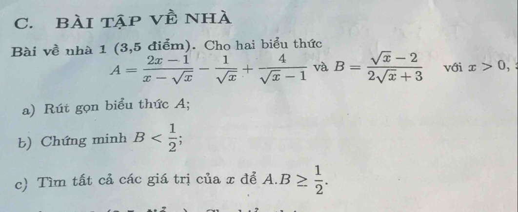 Bài tập về nhà 
Bài về nhà 1 (3,5 điểm). Cho hai biểu thức
A= (2x-1)/x-sqrt(x) - 1/sqrt(x) + 4/sqrt(x)-1  và B= (sqrt(x)-2)/2sqrt(x)+3  với x>0, 
a) Rút gọn biểu thức A; 
b) Chứng minh B ; 
c) Tìm tất cả các giá trị của x để A. B≥  1/2 .