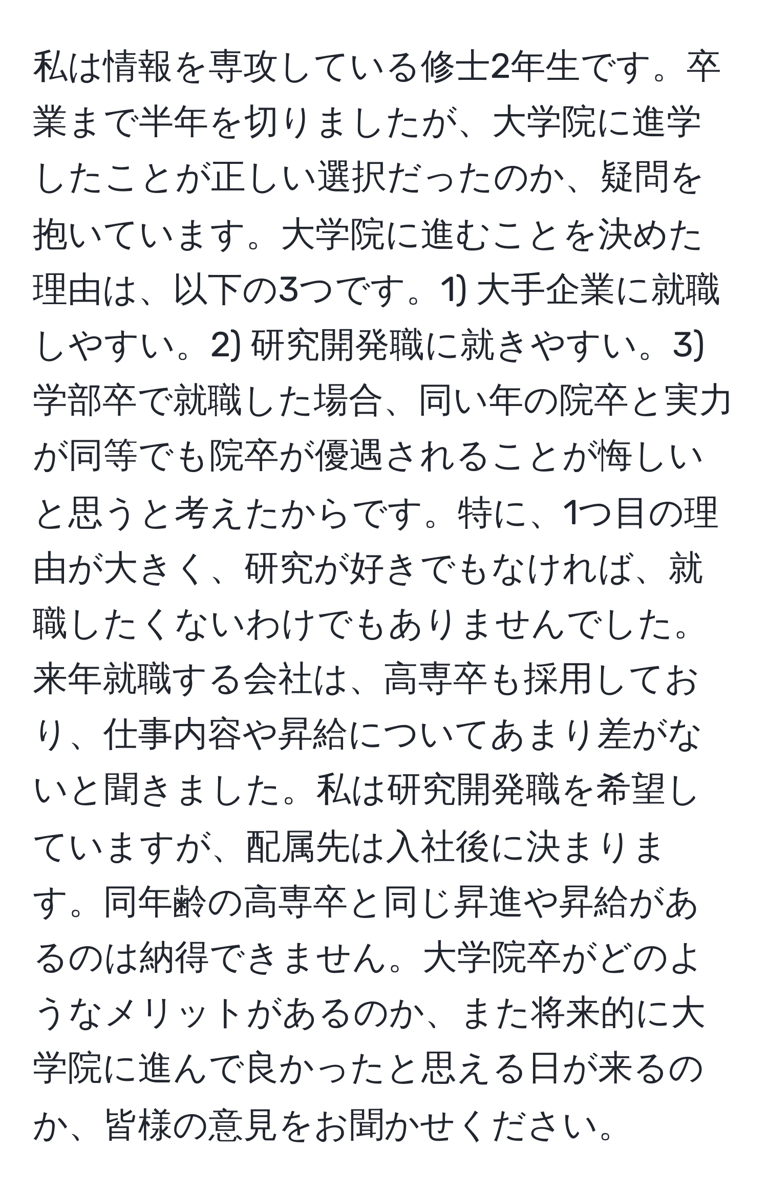 私は情報を専攻している修士2年生です。卒業まで半年を切りましたが、大学院に進学したことが正しい選択だったのか、疑問を抱いています。大学院に進むことを決めた理由は、以下の3つです。1) 大手企業に就職しやすい。2) 研究開発職に就きやすい。3) 学部卒で就職した場合、同い年の院卒と実力が同等でも院卒が優遇されることが悔しいと思うと考えたからです。特に、1つ目の理由が大きく、研究が好きでもなければ、就職したくないわけでもありませんでした。来年就職する会社は、高専卒も採用しており、仕事内容や昇給についてあまり差がないと聞きました。私は研究開発職を希望していますが、配属先は入社後に決まります。同年齢の高専卒と同じ昇進や昇給があるのは納得できません。大学院卒がどのようなメリットがあるのか、また将来的に大学院に進んで良かったと思える日が来るのか、皆様の意見をお聞かせください。