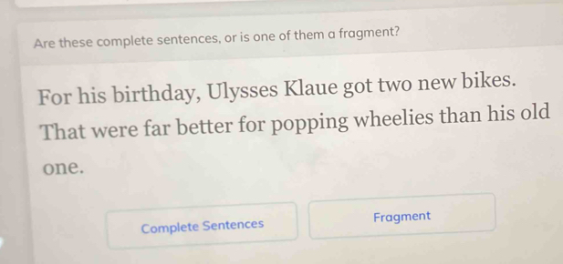 Are these complete sentences, or is one of them a fragment? 
For his birthday, Ulysses Klaue got two new bikes. 
That were far better for popping wheelies than his old 
one. 
Complete Sentences Fragment