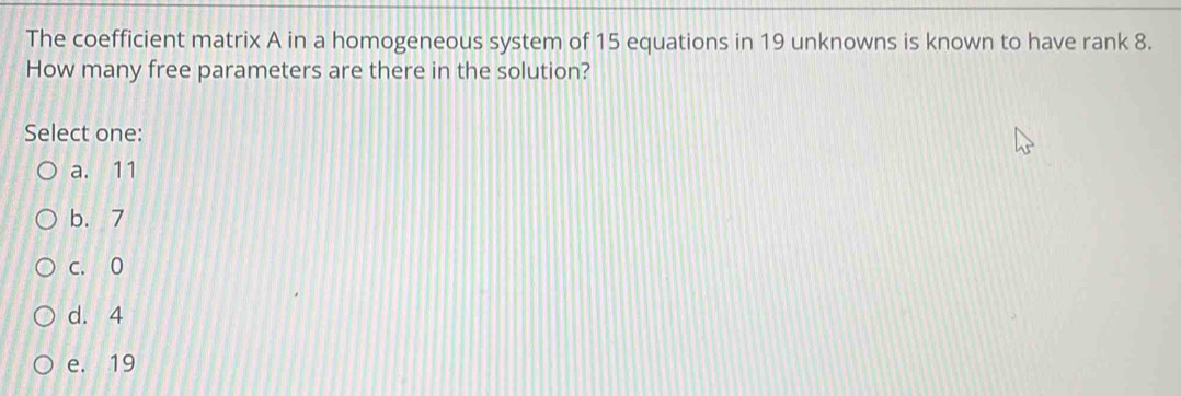 The coefficient matrix A in a homogeneous system of 15 equations in 19 unknowns is known to have rank 8.
How many free parameters are there in the solution?
Select one:
a. 11
b. 7
c. 0
d. 4
e. 19