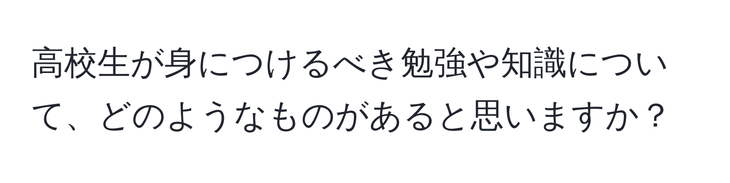 高校生が身につけるべき勉強や知識について、どのようなものがあると思いますか？