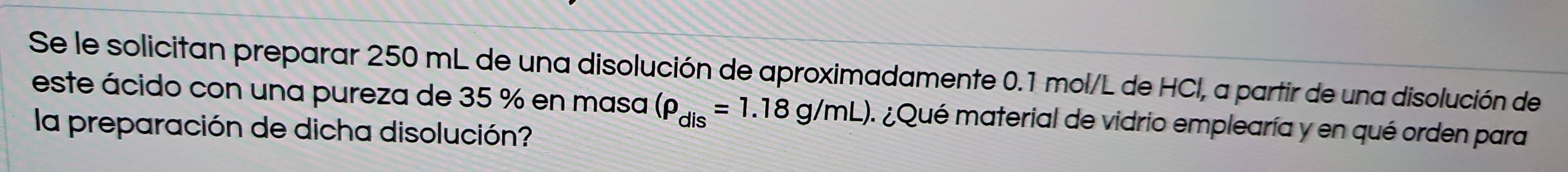 Se le solicitan preparar 250 mL de una disolución de aproximadamente 0.1 mol/L de HCl, a partir de una disolución de 
este ácido con una pureza de 35 % en masa (rho _dis=1.18g/mL) A ¿Qué material de vidrio emplearía y en qué orden para 
la preparación de dicha disolución?