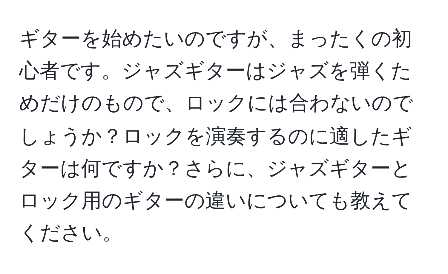 ギターを始めたいのですが、まったくの初心者です。ジャズギターはジャズを弾くためだけのもので、ロックには合わないのでしょうか？ロックを演奏するのに適したギターは何ですか？さらに、ジャズギターとロック用のギターの違いについても教えてください。