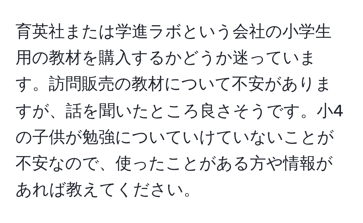 育英社または学進ラボという会社の小学生用の教材を購入するかどうか迷っています。訪問販売の教材について不安がありますが、話を聞いたところ良さそうです。小4の子供が勉強についていけていないことが不安なので、使ったことがある方や情報があれば教えてください。