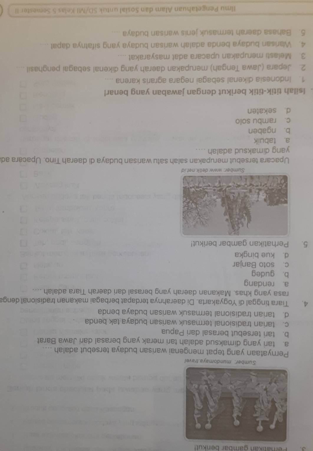 Pernatikan gambar berikut!
Sumber: mundomaya.travel
Pernyataan yang tepat mengenai warisan budaya tersebut adalah ....
a. tari yang dimaksud adalah tari merak yang berasal dari Jawa Barat
b. tari tersebut berasal dari Papua
c. tarian tradisional termasuk warisan budaya tak benda
d. tarian tradisional termasuk warisan budaya benda
4. Tiara tinggal di Yogyakarta. Di daerahnya terdapat berbagai makanan tradisional denga
rasa yang khas. Makanan daerah yang berasal dari daerah Tiara adalah ....
a. rendang
b， gudeg
c. soto Banjar
d. kue bingka
5. Perhatikan gambar berikut!
Sumber: www.detik.net.id
Upacara tersebut merupakan salah satu warisan budaya di daerah Tino. Upacara ad
yang dimaksud adalah ....
a. tabuik
b. ngaben
c. rambu solo
d. sekaten
. Isilah titik-titik berikut dengan jawaban yang benar!
1. Indonesia dikenal sebagai negara agraris karena ....
2. Jepara (Jawa Tengah) merupakan daerah yang dikenal sebagai penghasil ....
3. Melasti merupakan upacara adat masyarakat ....
4. Warisan budaya benda adalah warisan budaya yang sifatnya dapat ....
5. Bahasa daerah termasuk jenis warisan budaya ....
Ilmu Pengetahuan Alam dan Sosial untuk SD/MI Kelas 5 Semester II