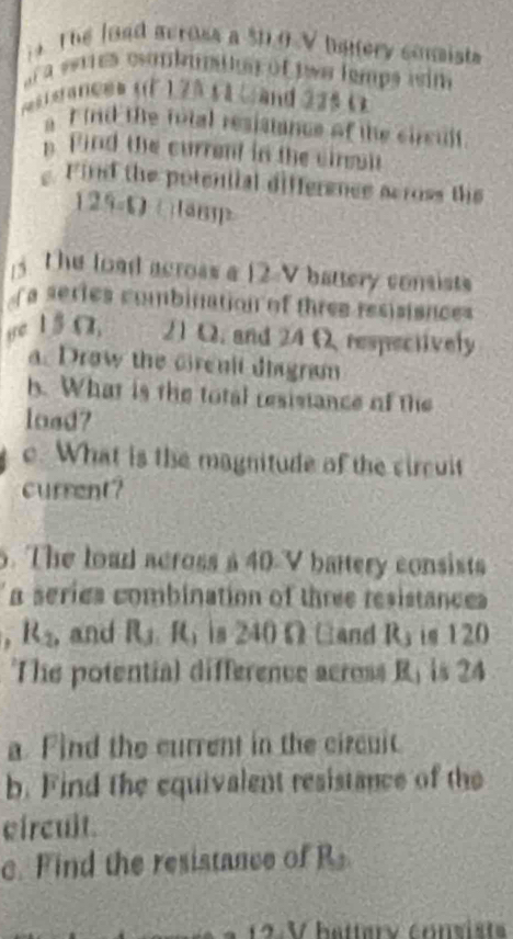 Thể load across a $1.0 V batery conists 
a a estres eonbuptig of two lemps isim 
os i s anc8a ( ) 25 5a (and 225 () 
a F ind the total resisiance of the circult 
n Find the current in the cirsul 
Find the potential difference across the
129=0 C an 
The load across a 12 V battery consists 
a series combination of three resisisnces 
ye 1 5Ω. til 21 Q. and 24 O respectively 
a. Drow the Grenit diagram 
b. What is the total resistance of the 
load? 
e. What is the magnitude of the circuit 
current? 
5. The load across a 40-V battery consists 
a series combination of three resistances
R_2 , and R_3, R_3 is 240ΩGand Ry is 120
The potential difference across R, is 24
a. Find the current in the circuit 
b. Find the equivalent resistance of the 
circuit. 
c. Find the resistance of 15
C 2 V hattary convists