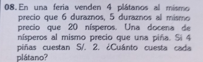 En una feria venden 4 plátanos al mismo 
precio que 6 duraznos, 5 duraznos al mismo 
precio que 20 nísperos. Una docena de 
nísperos al mismo precio que una piña. Si 4
piñas cuestan S/. 2. ¿Cuánto cuesta cada 
plátano?