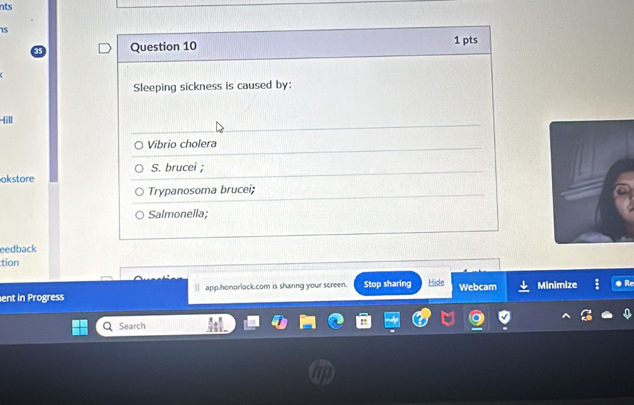 nts
Is
Question 10 1 pts
Sleeping sickness is caused by:
Iill
Vibrio cholera
S. brucei ;
okstore
Trypanosoma brucei;
Salmonella;
eedback
tion
| app.honorlock.com is sharing your screen.
ent in Progress Stop sharing Hide Webcam Minimize ● R
Search