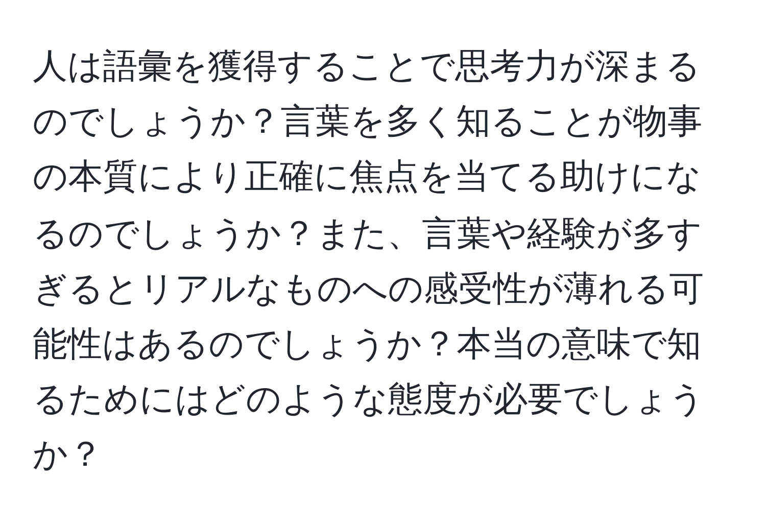 人は語彙を獲得することで思考力が深まるのでしょうか？言葉を多く知ることが物事の本質により正確に焦点を当てる助けになるのでしょうか？また、言葉や経験が多すぎるとリアルなものへの感受性が薄れる可能性はあるのでしょうか？本当の意味で知るためにはどのような態度が必要でしょうか？