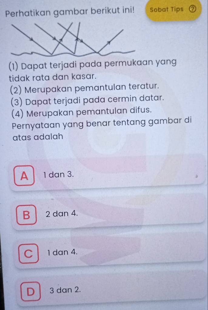 Perhatikan gambar berikut ini! Sobat Tips ？
(1) Dapat terjadi pada permukaan yang
tidak rata dan kasar.
(2) Merupakan pemantulan teratur.
(3) Dapat terjadi pada cermin datar.
(4) Merupakan pemantulan difus.
Pernyataan yang benar tentang gambar di
atas adalah
A 1 dan 3.
B 2 dan 4.
C 1 dan 4.
D 3 dan 2.